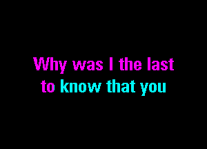 Why was I the last

to know that you
