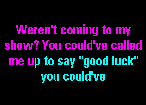 Weren't coming to my
show? You could've called
me up to say good luck
you could've