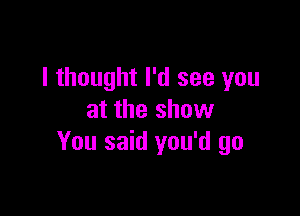 I thought I'd see you

at the show
You said you'd go