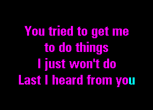 You tried to get me
to do things

I iust won't do
Last I heard from you