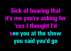 Sick of hearing that
it's me you're asking for
'cos I thought I'd
see you at the show
you said you'd go