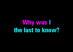 Why was I

the last to know?