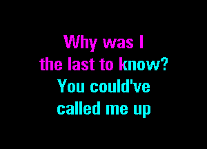 Why was I
the last to know?

You could've
called me up