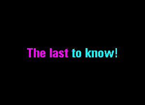 The last to know!