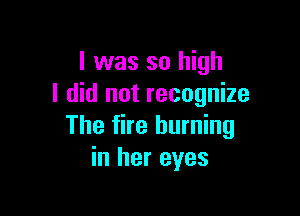 l was so high
I did not recognize

The fire burning
in her eyes
