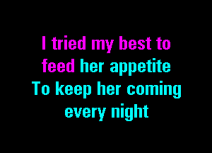 I tried my best to
feed her appetite

To keep her coming
every night
