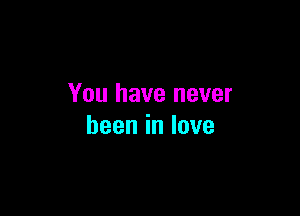 You have never

beeninlove