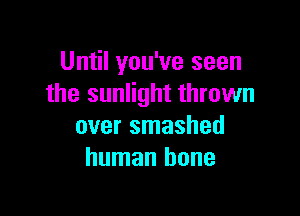 Until you've seen
the sunlight thrown

over smashed
human bone