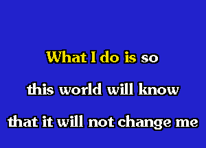 What I do is so

this world will know

that it will not change me
