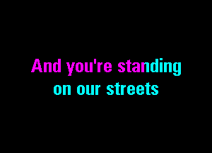 And you're standing

on our streets