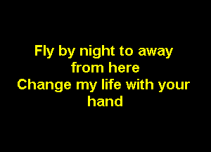 Fly by night to away
from here

Change my life with your
hand
