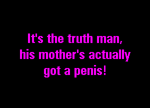 It's the truth man,

his mother's actually
got a penis!