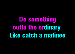 Do something

outta the ordinaryr
Like catch a matinee