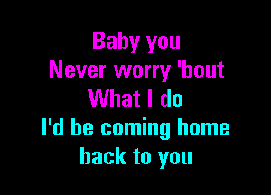 Baby you
Never worry 'hout

What I do
I'd be coming home
back to you