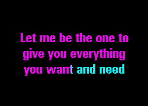 Let me be the one to

give you everything
you want and need