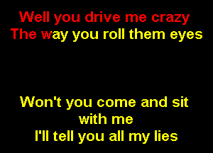 Well you drive me crazy
The way you roll them eyes

Won't you come and sit
with me
I'll tell you all my lies