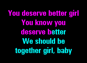You deserve better girl
You know you

deserve better
We should be
together girl. baby