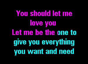 You should let me
love you

Let me be the one to
give you everything
you want and need