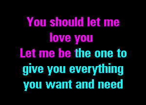 You should let me
love you

Let me be the one to
give you everything
you want and need