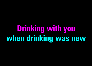 Drinking with you

when drinking was new