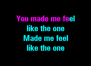 You made me feel
like the one

Made me feel
like the one