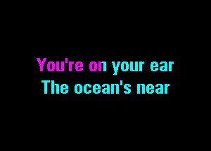 You're on your ear

The ocean's near