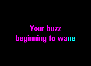 Your buzz

beginning to wane