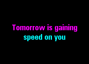 Tomorrow is gaining

speed on you