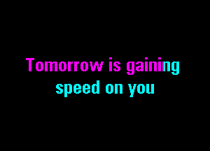 Tomorrow is gaining

speed on you