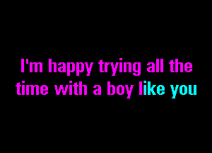 I'm happy trying all the

time with a boy like you