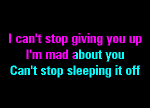 I can't stop giving you up

I'm mad about you
Can't stop sleeping it off