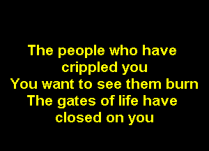 The people who have
crippled you

You want to see them burn
The gates of life have
closed on you
