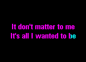 It don't matter to me

It's all I wanted to he