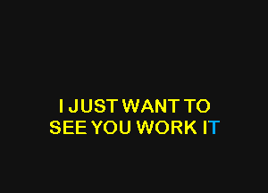 IJUSTWANT TO
SEE YOU WORK IT