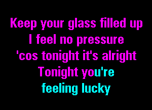 Keep your glass filled up
I feel no pressure
'cos tonight it's alright
Tonight you're
feeling lucky