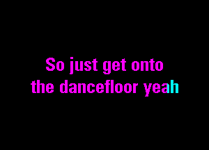 So just get onto

the dancefloor yeah