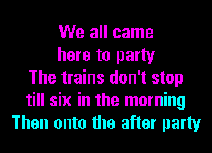 We all came
here to party
The trains don't stop
till six in the morning
Then onto the after party