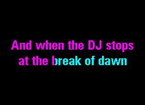 And when the DJ stops

at the break of dawn