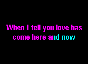 When I tell you love has

come here and now