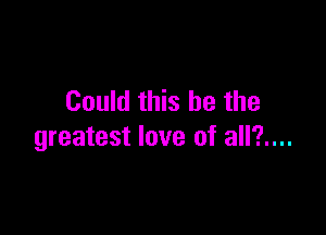 Could this he the

greatest love of all?....