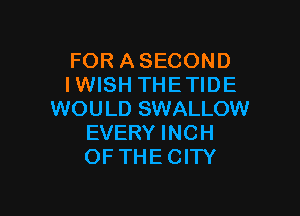 FOR ASECOND
I WISH THE TIDE

WOULD SWALLOW
EVERY INCH
OF THE CITY