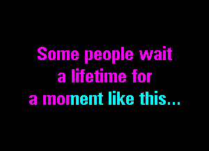 Some people wait

a lifetime for
a moment like this...