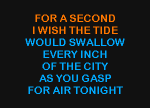 FOR ASECOND
IWISH THETIDE
WOULD SWALLOW
EVERY INCH
OF THECITY
AS YOU GASP

FOR AIRTONIGHT l