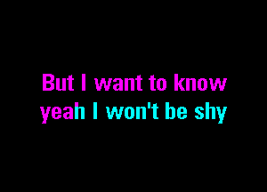 But I want to know

yeah I won't be shy