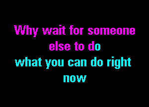 Why wait for someone
else to do

what you can do right
now