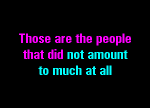 Those are the people

that did not amount
to much at all