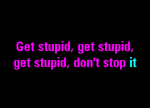Get stupid. get stupid.

get stupid, don't stop it