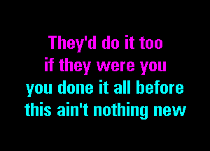 They'd do it too
if they were you

you done it all before
this ain't nothing new