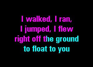 I walked, I ran.
I jumped. I flew

right off the ground
to float to you