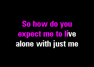 So how do you

expect me to live
alone with just me